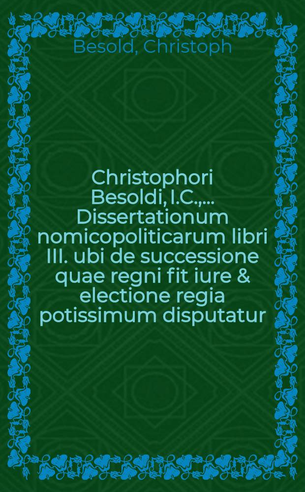 Christophori Besoldi, I.C., ... Dissertationum nomicopoliticarum libri III. ubi de successione quae regni fit iure & electione regia potissimum disputatur