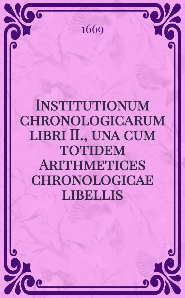 Institutionum chronologicarum libri II., una cum totidem Arithmetices chronologicae libellis