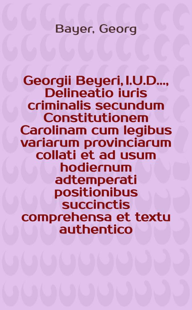Georgii Beyeri, I.U.D. ..., Delineatio iuris criminalis secundum Constitutionem Carolinam cum legibus variarum provinciarum collati et ad usum hodiernum adtemperati positionibus succinctis comprehensa et textu authentico, scholiis atque indicibus instructa