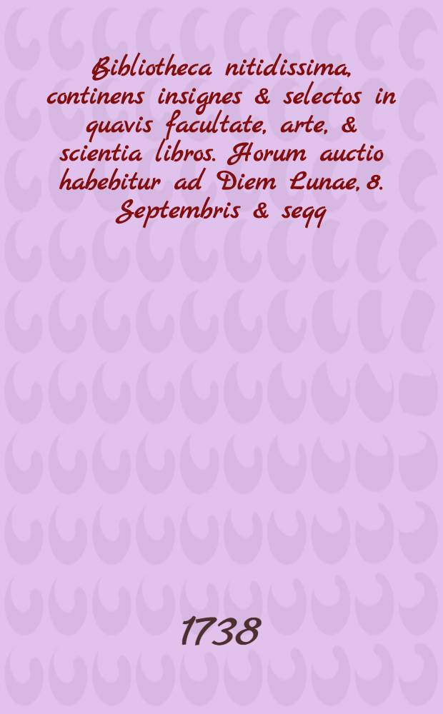 Bibliotheca nitidissima, continens insignes & selectos in quavis facultate, arte, & scientia libros. Horum auctio habebitur ad Diem Lunae, 8. Septembris & seqq. 1738 ...