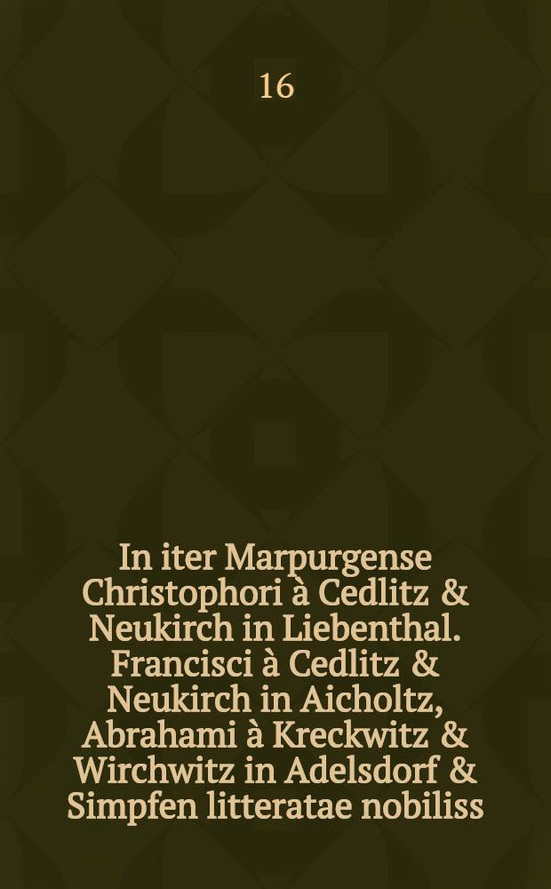 In iter Marpurgense Christophori à Cedlitz & Neukirch in Liebenthal. Francisci à Cedlitz & Neukirch in Aicholtz, Abrahami à Kreckwitz & Wirchwitz in Adelsdorf & Simpfen litteratae nobiliss. juvenum sodalitatis partim ex Academ. Marchica partim ex illustri Goldberga ann. Chr. MDCIII. extremo mense Junio feliciter susceptum apobateria praeceptorum et amicorum votiva