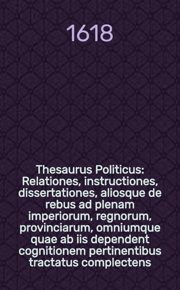 Thesaurus Politicus : Relationes, instructiones, dissertationes, aliosque de rebus ad plenam imperiorum, regnorum, provinciarum, omniumque quae ab iis dependent cognitionem pertinentibus tractatus complectens. Ps. 2 : Additis etiam quibusdam aliunde sumtis