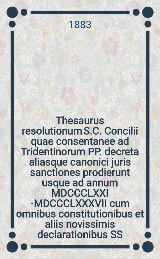 Thesaurus resolutionum S.C. Concilii quae consentanee ad Tridentinorum PP. decreta aliasque canonici juris sanctiones prodierunt usque ad annum MDCCCLXXI [-MDCCCLXXXVII] cum omnibus constitutionibus et aliis novissimis declarationibus SS. pontificum ad causas respicientibus : primum ad commodiorem usum ordine alphabetico concinnatus. T. 4 : ... usque ad annum MDCCCLXXXII ...