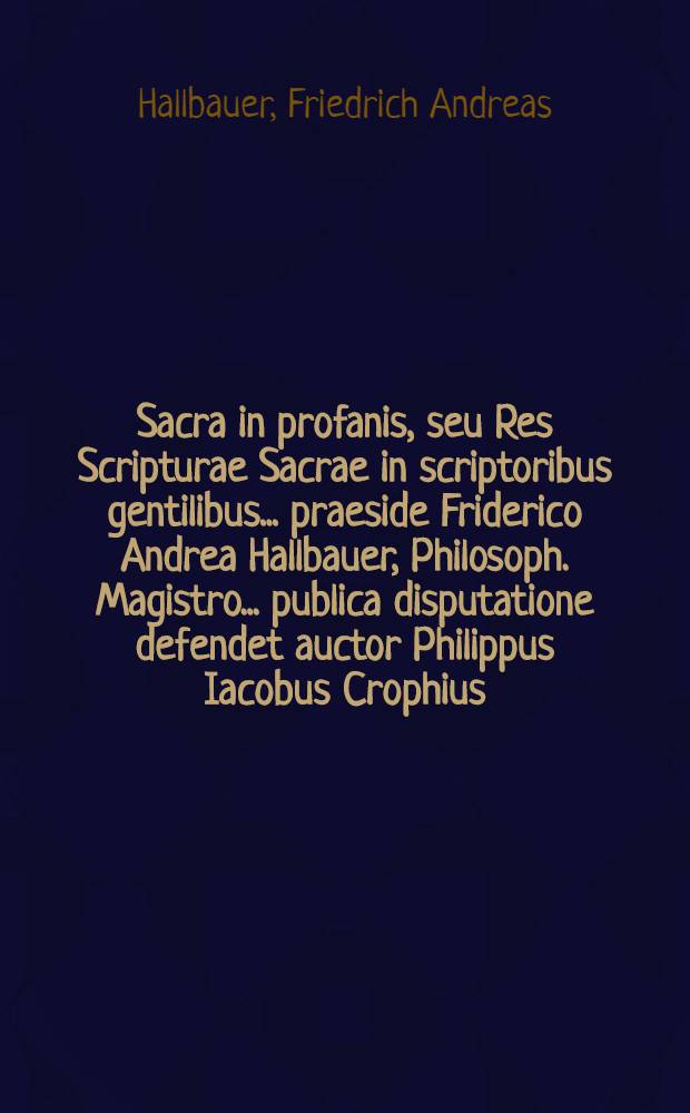 Sacra in profanis, seu Res Scripturae Sacrae in scriptoribus gentilibus ... praeside Friderico Andrea Hallbauer, Philosoph. Magistro ... publica disputatione defendet auctor Philippus Iacobus Crophius, August. Vindelicus, ... a.d. VII. Iduum Iulii M D CCXXII.
