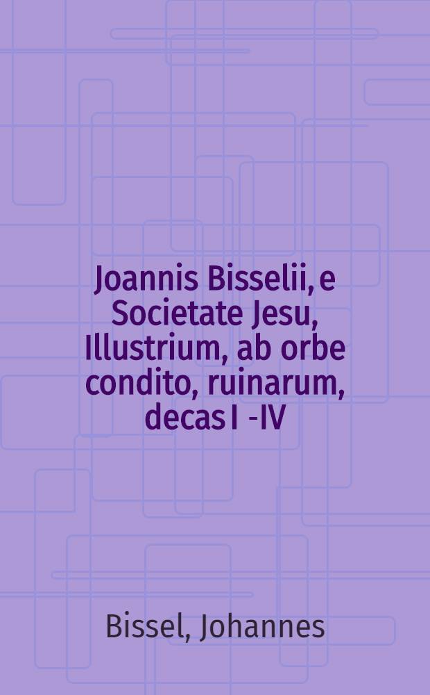 Joannis Bisselii, e Societate Jesu, Illustrium, ab orbe condito, ruinarum, decas I[-IV] : Cum breviariis capitum & indice