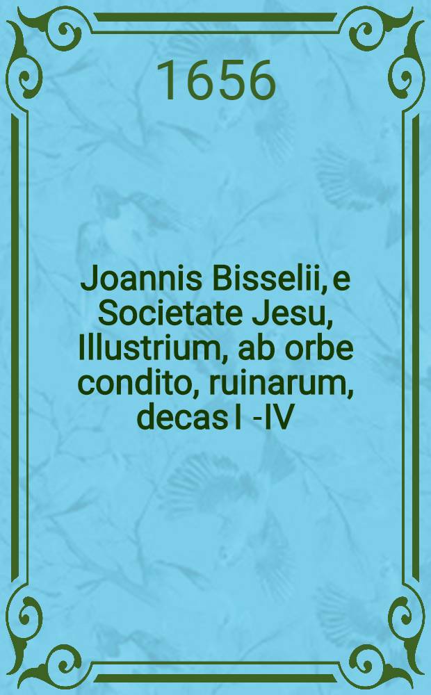 Joannis Bisselii, e Societate Jesu, Illustrium, ab orbe condito, ruinarum, decas I[-IV] : Cum breviariis capitum & indice. Decas 1