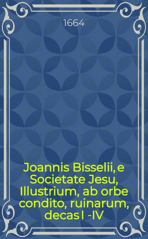 Joannis Bisselii, e Societate Jesu, Illustrium, ab orbe condito, ruinarum, decas I[-IV] : Cum breviariis capitum & indice. Decas 4, Ps. 4