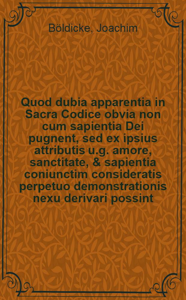 Quod dubia apparentia in Sacra Codice obvia non cum sapientia Dei pugnent, sed ex ipsius attributis u.g. amore, sanctitate, & sapientia coniunctim consideratis perpetuo demonstrationis nexu derivari possint, praeside Joachimo Boeldickio, ... defendet Samuel Fridericus Boeldike ...