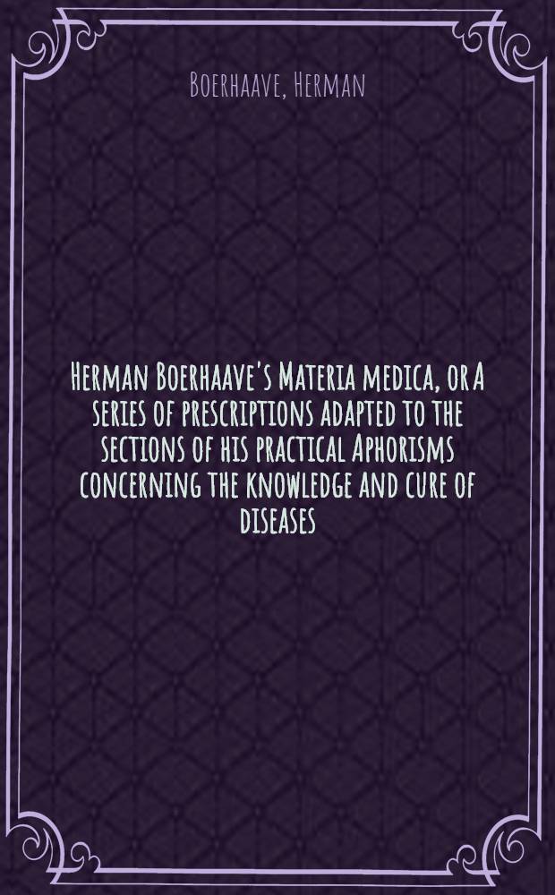 Herman Boerhaave's Materia medica, or A series of prescriptions adapted to the sections of his practical Aphorisms concerning the knowledge and cure of diseases : Translated from the Latin original of the last genuine edition of the author