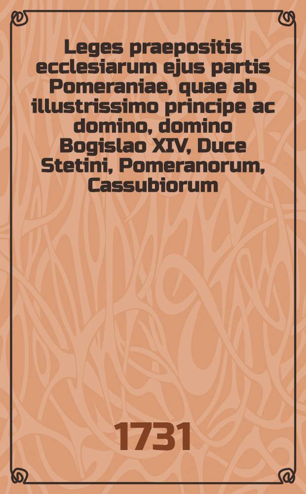 Leges praepositis ecclesiarum ejus partis Pomeraniae, quae ab illustrissimo principe ac domino, domino Bogislao XIV, Duce Stetini, Pomeranorum, Cassubiorum, Vandalorum, Principe Rugiae, Comite Gutzkoviae, Leoburgi & Butoviae domino, regitur, praescriptae & publicatae = Satzungen, den Praepositis des Fürstenthumbs zu Pommern, welches der Regierung des Durchlauchtigen und Hochgebohrnen Fürsten und Herrn, Herrn Bogislai XIV, Hertzogen zu Stettin, Pommern, der Cassuben und Wenden, Fürsten zu Rügen, Grafen zu Gützkow, der Lande Lauenburg und Bütow Herrn, zustehet und unterworffen, gehorsamlich zu halten, fürgeschrieben und gestellet