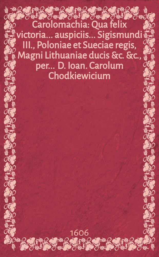 Carolomachia : Qua felix victoria ... auspiciis ... Sigismundi III., Poloniae et Sueciae regis, Magni Lithuaniae ducis &c. &c., per ... D. Ioan. Carolum Chodkiewicium, comitum in Szklow et Bychow ..., de Carolo duce Sudermanniae, S.R.M. perduelli, V. Kalend. Octob. A.D. 1605. in Livonia sub Kyrkholmum reportata
