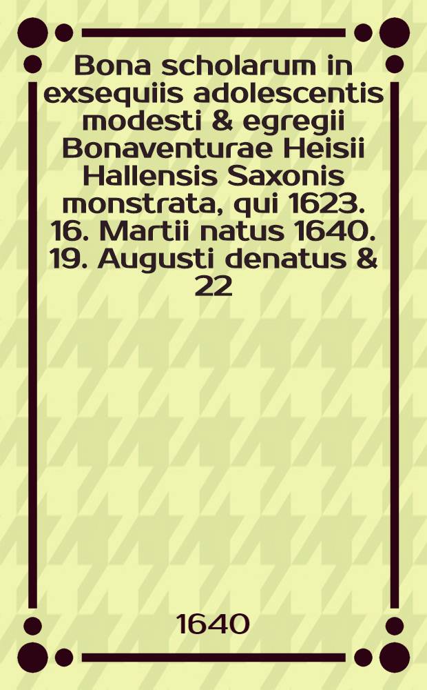 Bona scholarum in exsequiis adolescentis modesti & egregii Bonaventurae Heisii Hallensis Saxonis monstrata, qui 1623. 16. Martii natus 1640. 19. Augusti denatus & 22. ejusdem honoristice elatus