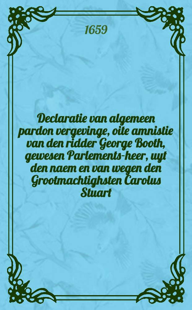 Declaratie van algemeen pardon vergevinge, oite amnistie van den ridder George Booth, gewesen Parlements-heer, uyt den naem en van wegen den Grootmachtighsten Carolus Stuart, door Godts genade Koninck van Brittangien & c., lieutenant generael commanderende in chef het leger des Konincx in Engelant