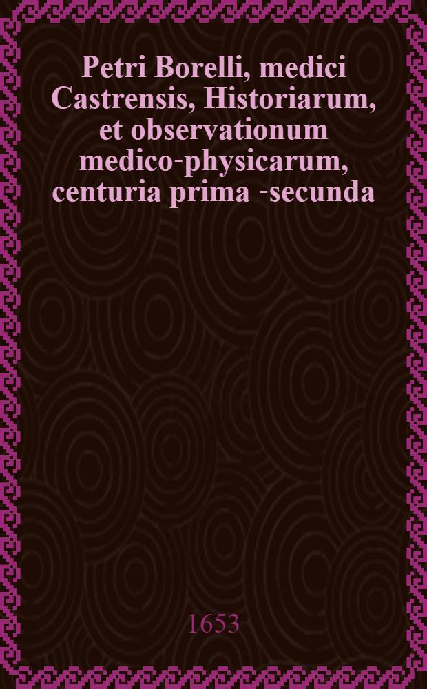 Petri Borelli, medici Castrensis, Historiarum, et observationum medico-physicarum, centuria prima [-secunda] : In qua non solum multa utilia, sed & rara, stupenda ac inaudita continentur. Centuria 1