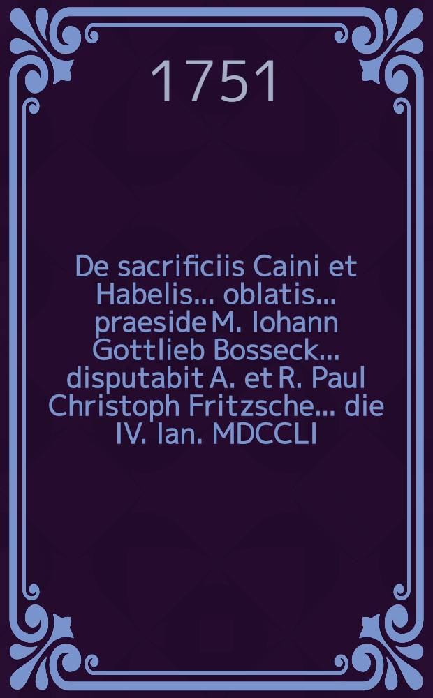 De sacrificiis Caini et Habelis ... oblatis ... praeside M. Iohann Gottlieb Bosseck ... disputabit A. et R. Paul Christoph Fritzsche ... die IV. Ian. MDCCLI.