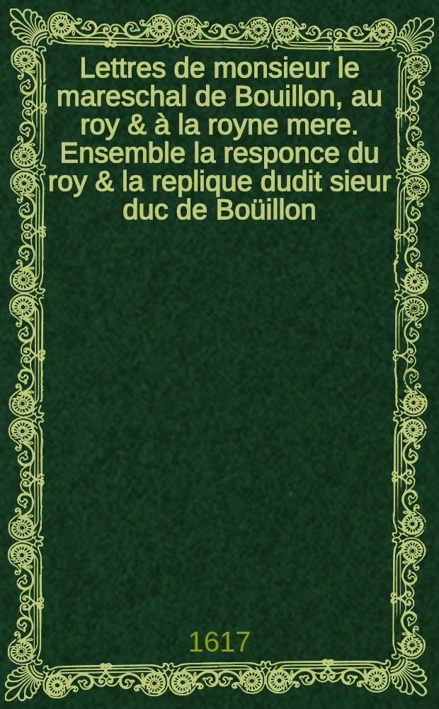 Lettres de monsieur le mareschal de Bouillon, au roy & à la royne mere. Ensemble la responce du roy & la replique dudit sieur duc de Boüillon