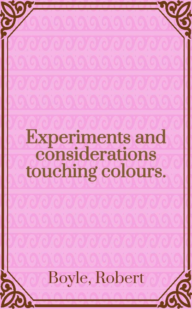 Experiments and considerations touching colours. : First occasionally written, among some other essays, to a friend; and now suffer'd to come abroad as the beginning of an experimental history of colours