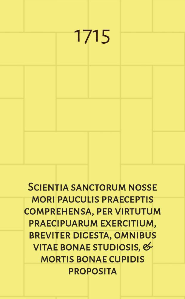 Scientia sanctorum nosse mori pauculis praeceptis comprehensa, per virtutum praecipuarum exercitium, breviter digesta, omnibus vitae bonae studiosis, & mortis bonae cupidis proposita