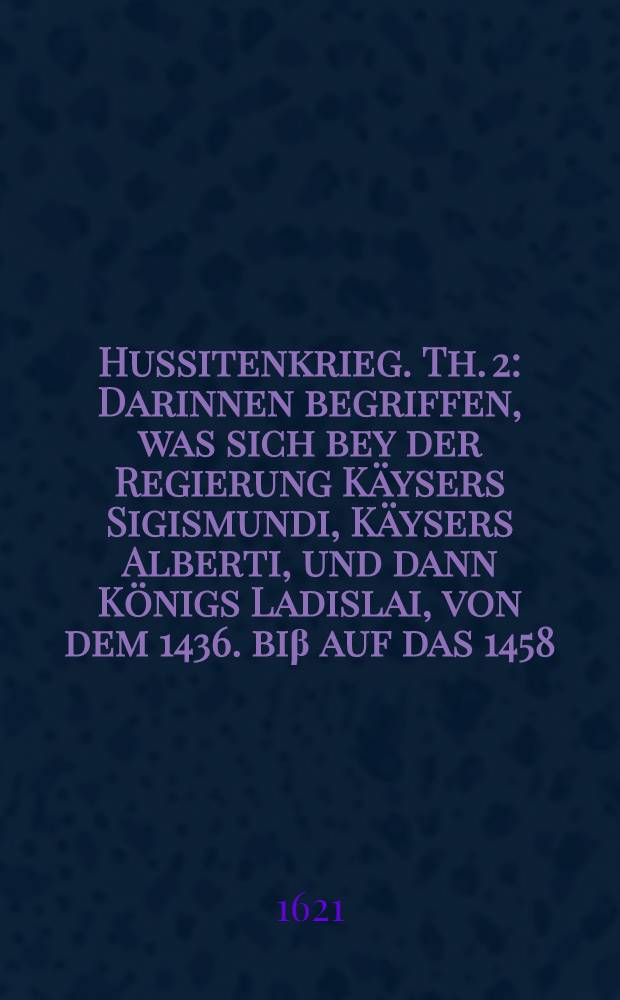 Hussitenkrieg. Th. 2 : Darinnen begriffen, was sich bey der Regierung Käysers Sigismundi, Käysers Alberti, und dann Königs Ladislai, von dem 1436. biβ auf das 1458. Jahr, im Land zu Böheim in Fried und Unfried begeben