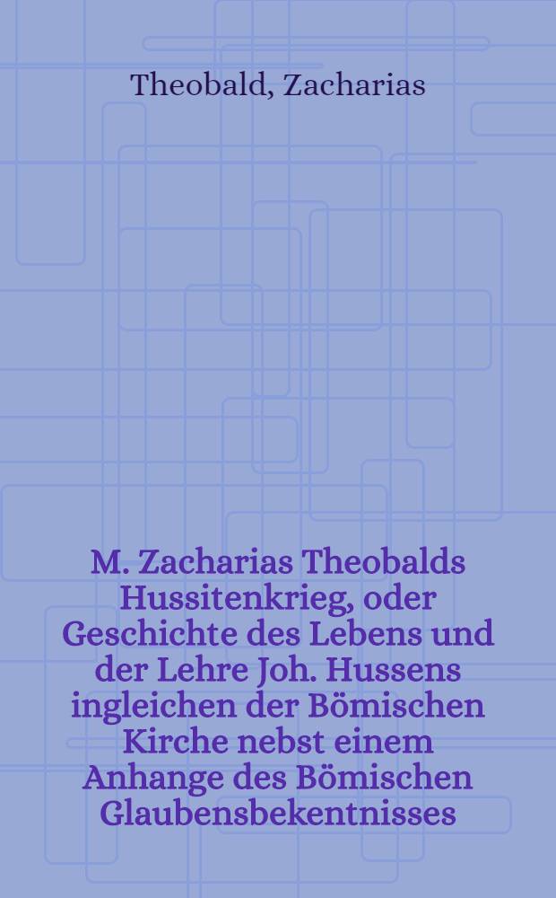 M. Zacharias Theobalds Hussitenkrieg, oder Geschichte des Lebens und der Lehre Joh. Hussens ingleichen der Bömischen Kirche nebst einem Anhange des Bömischen Glaubensbekentnisses
