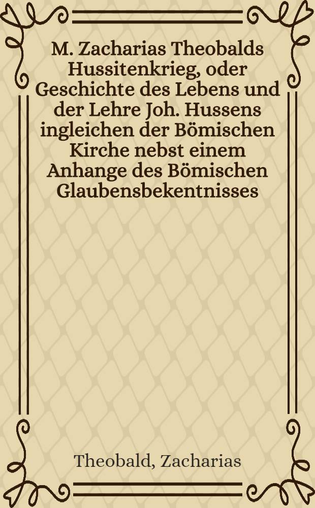 M. Zacharias Theobalds Hussitenkrieg, oder Geschichte des Lebens und der Lehre Joh. Hussens ingleichen der Bömischen Kirche nebst einem Anhange des Bömischen Glaubensbekentnisses