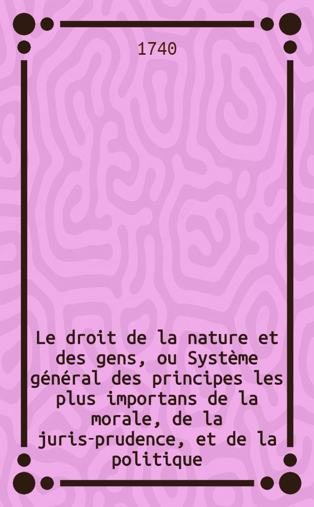 Le droit de la nature et des gens, ou Syst&egrave;me g&eacute;n&eacute;ral des principes les plus importans de la morale, de la juris-prudence, et de la politique