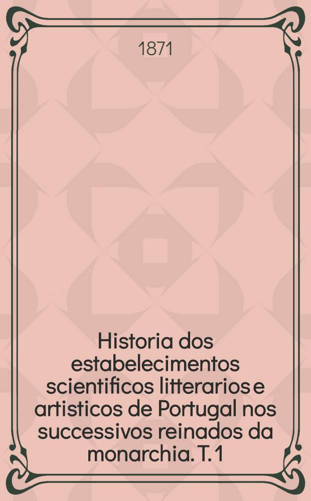 Historia dos estabelecimentos scientificos litterarios e artisticos de Portugal nos successivos reinados da monarchia. T. 1