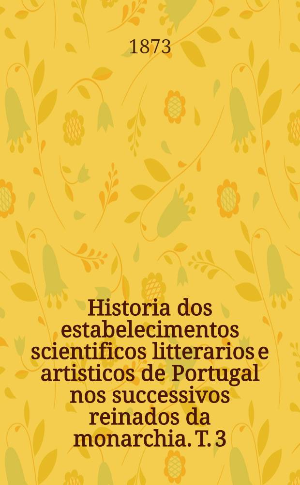 Historia dos estabelecimentos scientificos litterarios e artisticos de Portugal nos successivos reinados da monarchia. T. 3