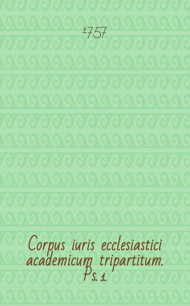 Corpus iuris ecclesiastici academicum tripartitum. Ps. 1 : Cuius pars I. ius ecclesiasticum novissimum commune exhibet