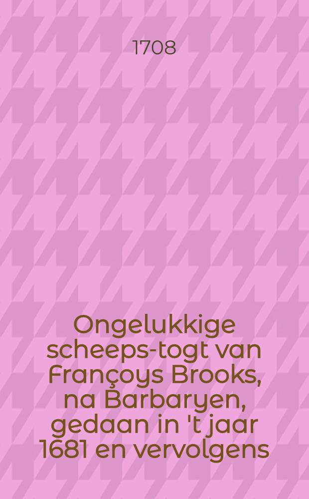 Ongelukkige scheeps-togt van Fran&ccedil;oys Brooks, na Barbaryen, gedaan in 't jaar 1681 en vervolgens : Door den reysiger zelfs in het Engelsch opgeteekent, en nu aldereerst uit die spraak vertaalt