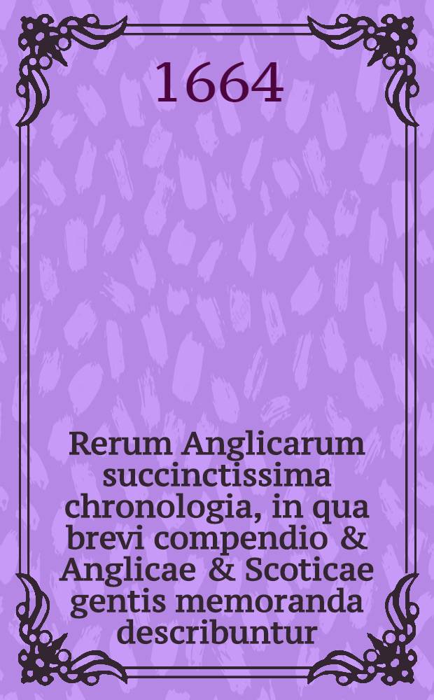 Rerum Anglicarum succinctissima chronologia, in qua brevi compendio & Anglicae & Scoticae gentis memoranda describuntur