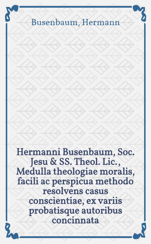 Hermanni Busenbaum, Soc. Jesu & SS. Theol. Lic., Medulla theologiae moralis, facili ac perspicua methodo resolvens casus conscientiae, ex variis probatisque autoribus concinnata, omnibus poenitentibus aeque ac confessariis perquam utilis : Accessere hac ultima editione decreta Alexandri VII., Innocentii XI. & Alexandri VIII. cum propositionibus damnatis