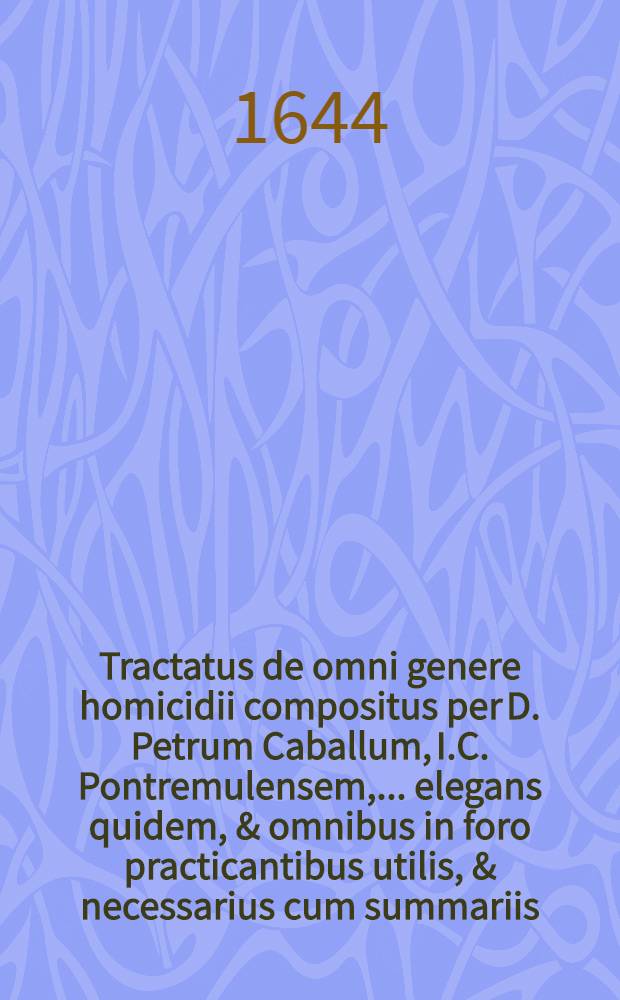 Tractatus de omni genere homicidii compositus per D. Petrum Caballum, I.C. Pontremulensem, ... elegans quidem, & omnibus in foro practicantibus utilis, & necessarius cum summariis, et indice locupletissimis // Resolutionum criminalium ... centuria tertia ...