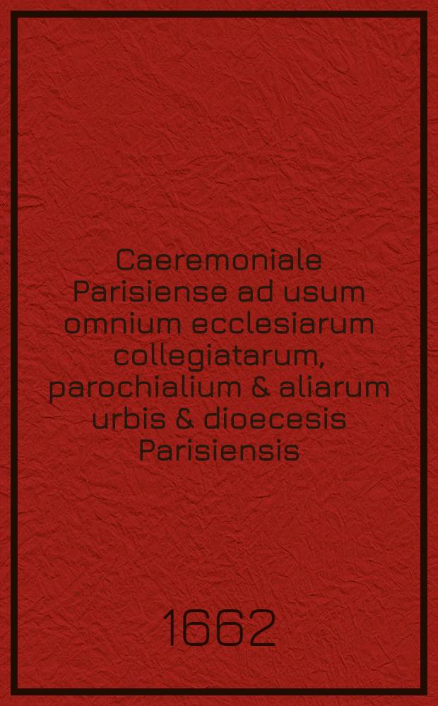 Caeremoniale Parisiense ad usum omnium ecclesiarum collegiatarum, parochialium & aliarum urbis & dioecesis Parisiensis : Iuxta sacros & antiquos ritos sacro-sanctae ecclesiae metropolitanae Parisiensis