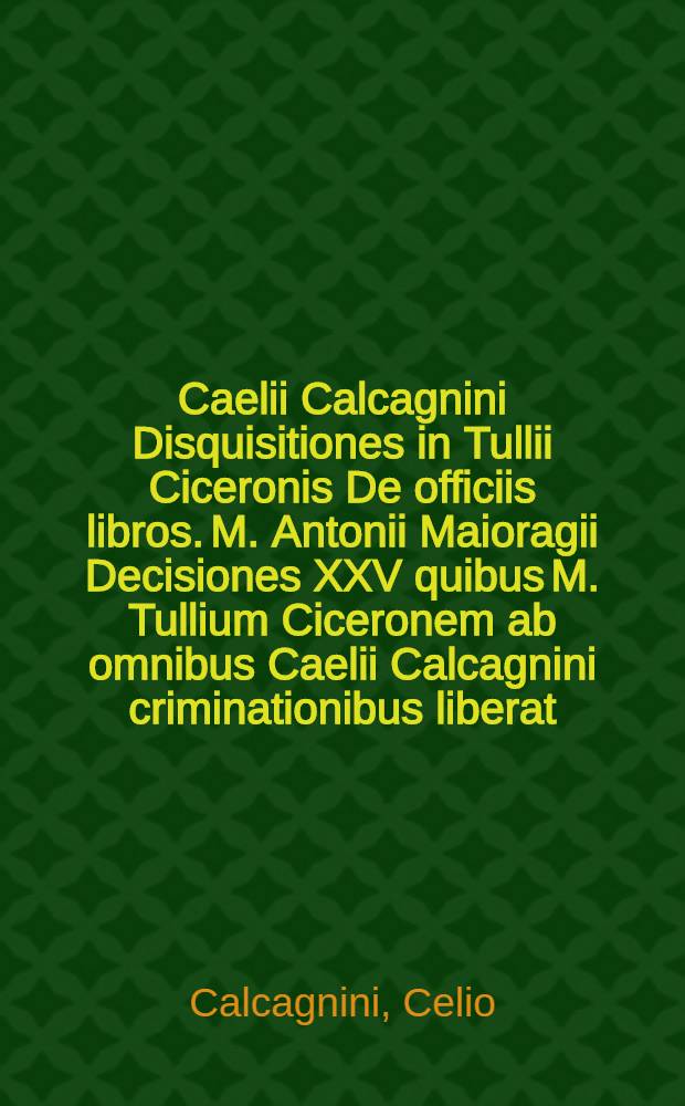Caelii Calcagnini Disquisitiones in Tullii Ciceronis De officiis libros. M. Antonii Maioragii Decisiones XXV quibus M. Tullium Ciceronem ab omnibus Caelii Calcagnini criminationibus liberat. Iacobi Griffoli Lucinianensis Defensiones M. Tullii Ciceronis contra Caelii Calcagnini Disquisitiones in eius De officiis libros // ... De officiis libri tres ...