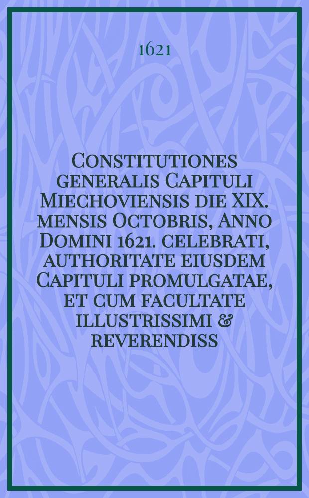 Constitutiones generalis Capituli Miechoviensis die XIX. mensis Octobris, Anno Domini 1621. celebrati, authoritate eiusdem Capituli promulgatae, et cum facultate illustrissimi & reverendiss. Domini, D. loci ordinarij sub praelum traditae