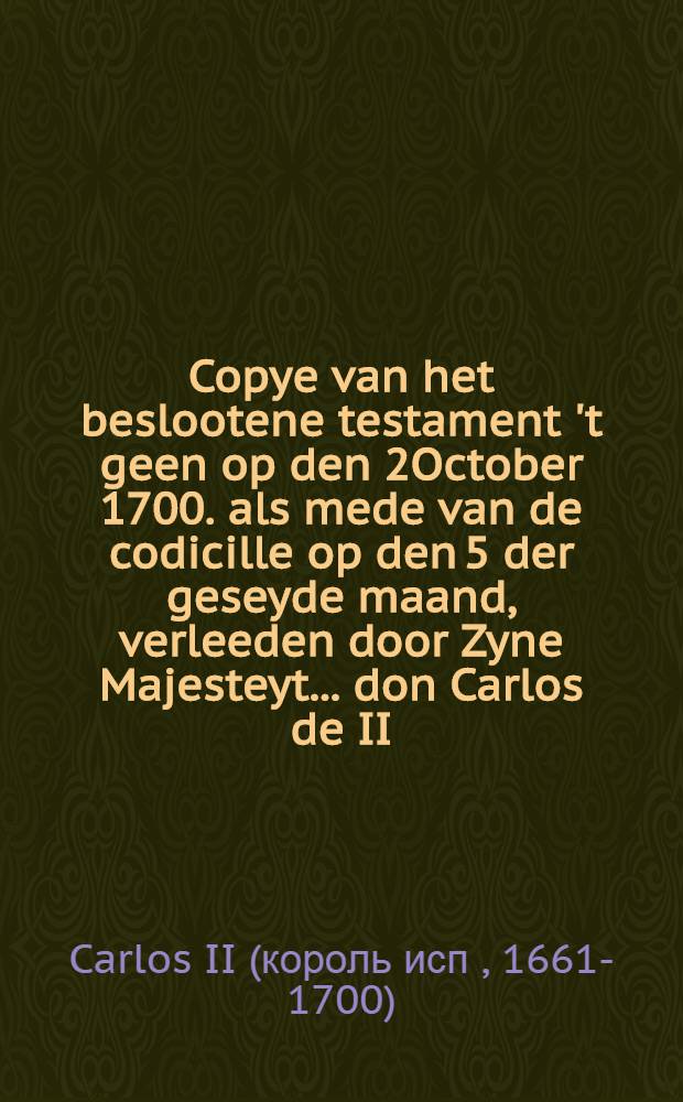Copye van het beslootene testament 't geen op den 2October 1700. als mede van de codicille op den 5 der geseyde maand, verleeden door Zyne Majesteyt ... don Carlos de II. ..., welke dispositie hy met'er dood heeft gesonfirmeert op den 1 November daar aan volgende : Als meede een copye van het geschrift, waar by het voorsz. testament bekent wert gemaakt : Aldus getrouwelijk uyt Spaans vertaalt, en met de origineelen bevonden te accordeeren