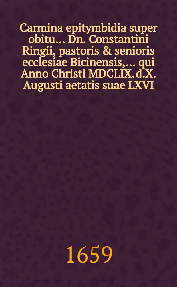 Carmina epitymbidia super obitu ... Dn. Constantini Ringii, pastoris & senioris ecclesiae Bicinensis, ... qui Anno Christi MDCLIX. d.X. Augusti aetatis suae LXVI. ... in Domino pie & placide expiravit, & ex hoc terreno miseriarum ergastulo, in caelestem patriam commigravit
