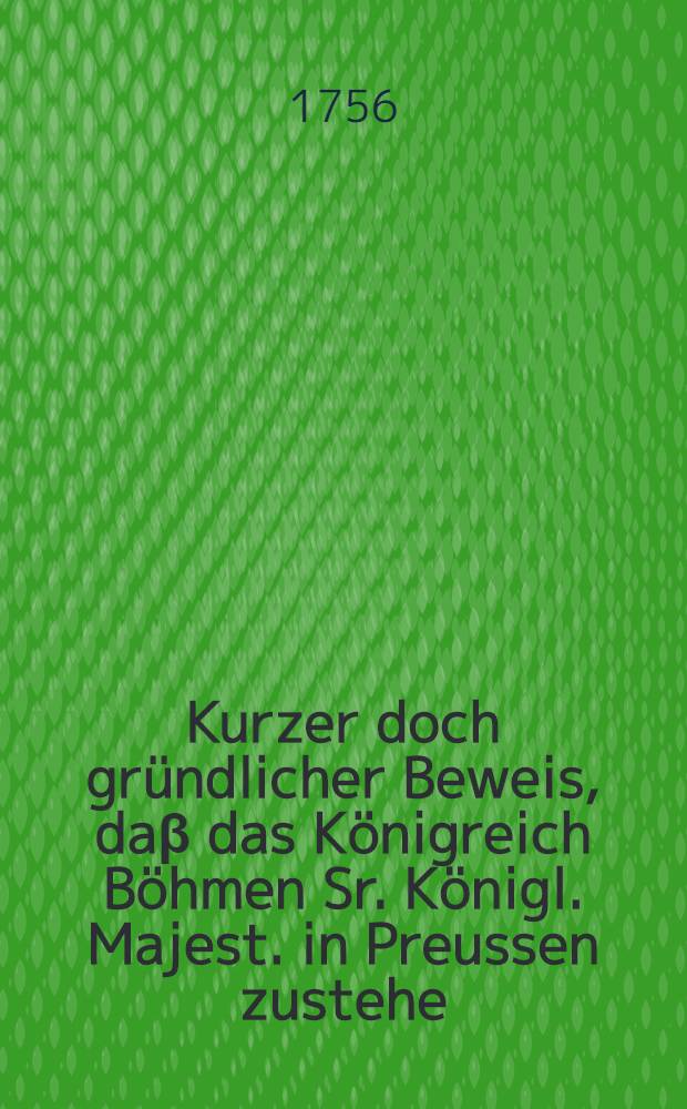 Kurzer doch gründlicher Beweis, daβ das Königreich Böhmen Sr. Königl. Majest. in Preussen zustehe