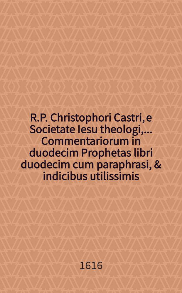 R.P. Christophori Castri, e Societate Iesu theologi, ... Commentariorum in duodecim Prophetas libri duodecim cum paraphrasi, & indicibus utilissimis