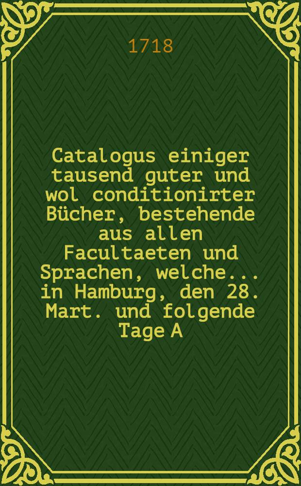 Catalogus einiger tausend guter und wol conditionirter B&uuml;cher, bestehende aus allen Facultaeten und Sprachen, welche ... in Hamburg, den 28. Mart. und folgende Tage A. 1718. ... durch &ouml;ffentliche Auction ... sollen verkaufft werden : Der Catalogus hievon ist bey Gotthelff Beckern ... zu bekommen ..