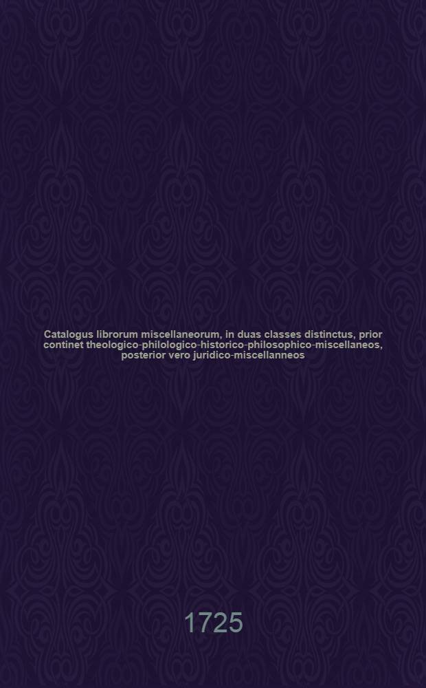 Catalogus librorum miscellaneorum, in duas classes distinctus, prior continet theologico-philologico-historico-philosophico-miscellaneos, posterior vero juridico-miscellanneos, qui Lipsiae d. 3. seqq. Sept. MDCCXXV. in Collegii rubri vaporario auctionis lege vendentur