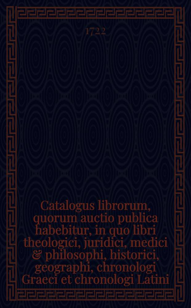 [Catalogus librorum, quorum auctio publica habebitur, in quo libri theologici, juridici, medici & philosophi, historici, geographi, chronologi Graeci et chronologi Latini, poetae Graeci et Latini, oratores rhetores & epistolographi Graeci & Latini, litteratores, critici locorum communium scriptores, antiquarii in octavo continentur]