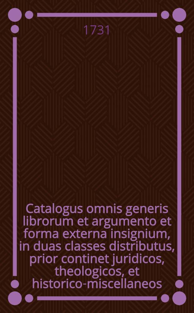 Catalogus omnis generis librorum et argumento et forma externa insignium, in duas classes distributus, prior continet juridicos, theologicos, et historico-miscellaneos, posterior vero medico-physico-philologico-philosophico-miscellaneos, quorum ductio habebitur Lipsiae D.XXIX. Octob. & sqq. MDCCXXXI.