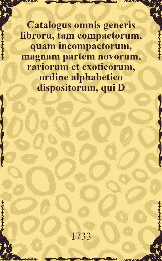 Catalogus omnis generis libroru, tam compactorum, quam incompactorum, magnam partem novorum, rariorum et exoticorum, ordine alphabetico dispositorum, qui D. XXXI. Aug. & sqq. MDCCXXXIII. hic Lipsiae in Collegii Rubri vaporario auctione publica, parataque pecunia distrahendi venum exponentur