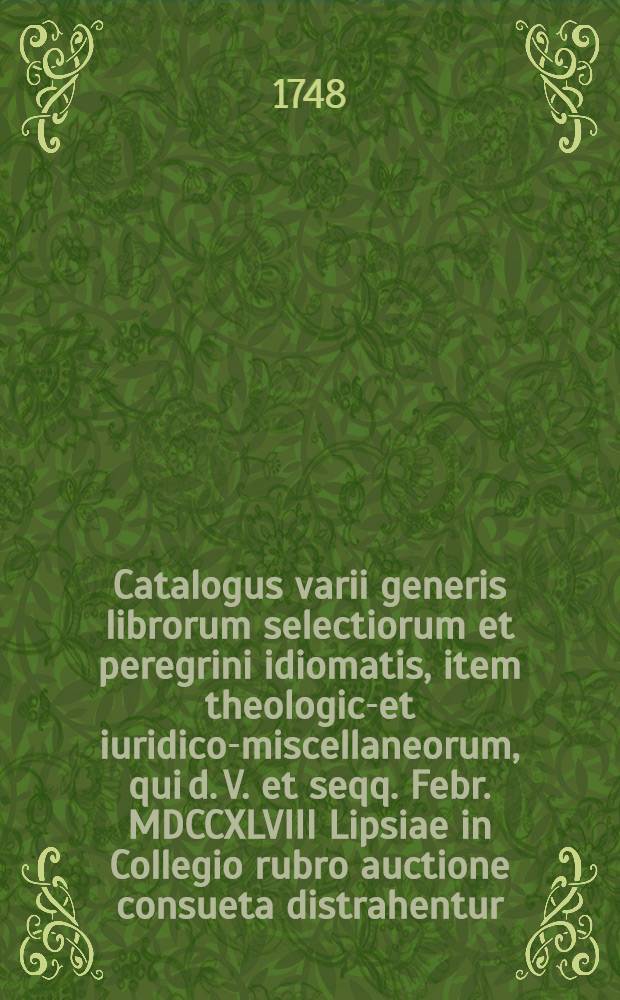 Catalogus varii generis librorum selectiorum et peregrini idiomatis, item theologico- et iuridico-miscellaneorum, qui d. V. et seqq. Febr. MDCCXLVIII Lipsiae in Collegio rubro auctione consueta distrahentur