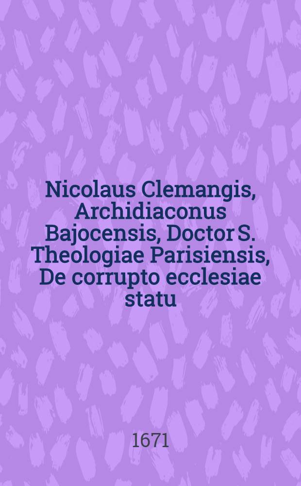 Nicolaus Clemangis, Archidiaconus Bajocensis, Doctor S. Theologiae Parisiensis, De corrupto ecclesiae statu // Tractatus de modo generalis ...