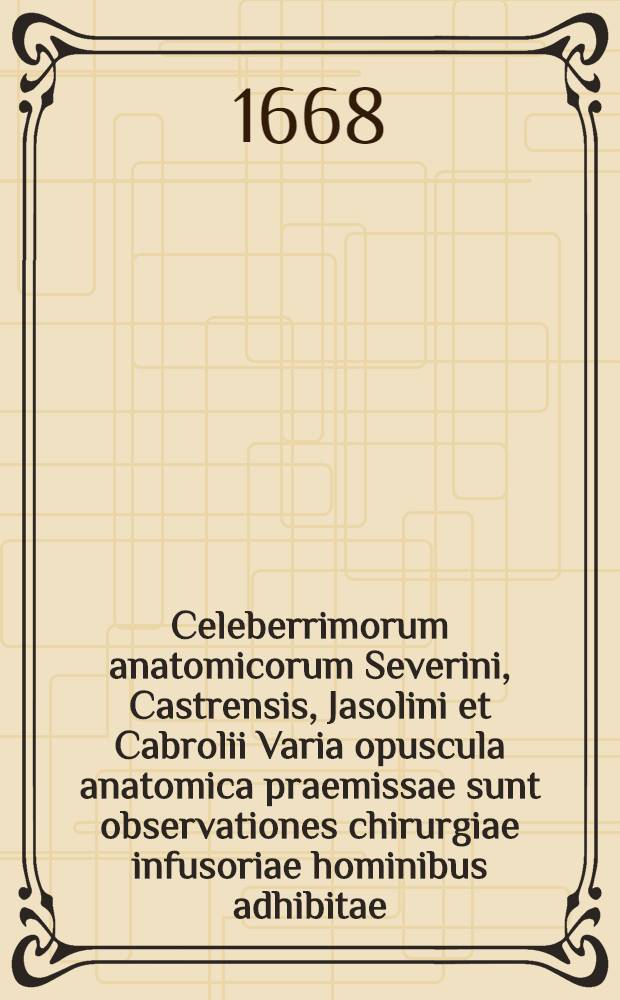 Celeberrimorum anatomicorum Severini, Castrensis, Jasolini et Cabrolii Varia opuscula anatomica praemissae sunt observationes chirurgiae infusoriae hominibus adhibitae; Dissertatio De generatione animalium Theodori Aldes, Angli contra Harvejum, & nova ductus thoracici cum emulgente communio / M. Gayani Parisiensis, ex Gallico sermone in Latinum versa