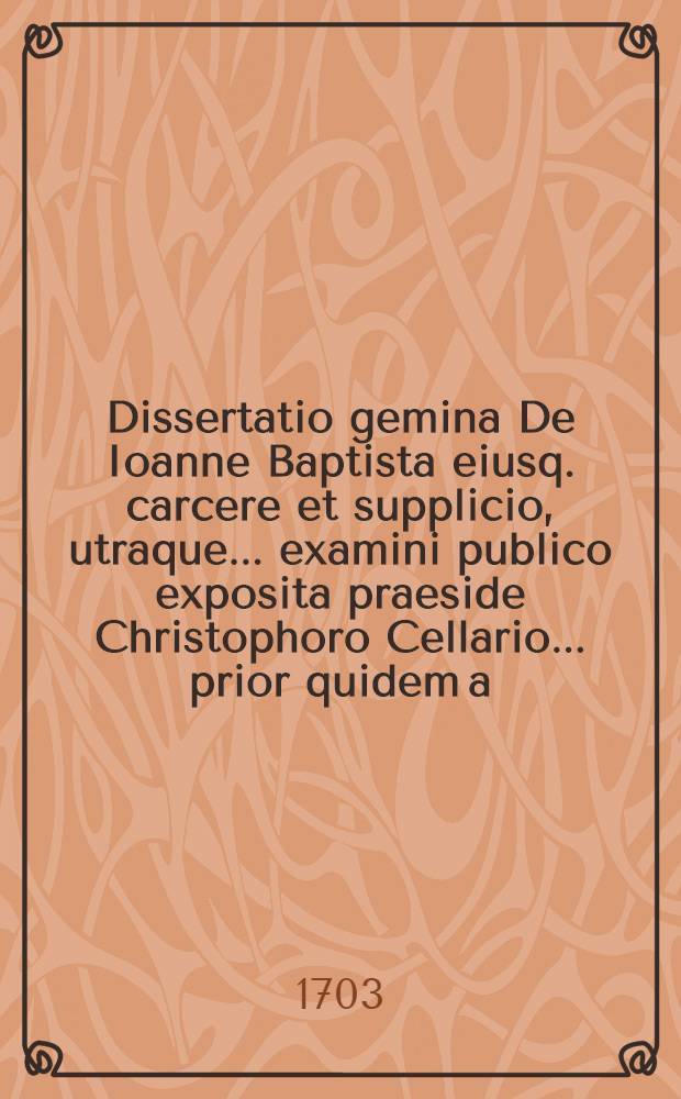 Dissertatio gemina De Ioanne Baptista eiusq. carcere et supplicio, utraque ... examini publico exposita praeside Christophoro Cellario ... prior quidem a.d. XXVI Junii MDCXCIV respondente Gothofredo Kohlreiff ..., posterior a.d. XXIII Decemb. MDCXCVIII defendente Ioanne Reiche ...