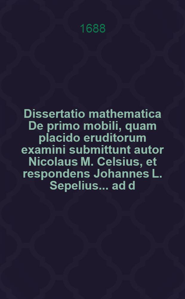 ... Dissertatio mathematica De primo mobili, quam placido eruditorum examini submittunt autor Nicolaus M. Celsius, et respondens Johannes L. Sepelius ... ad d. VII. Aprilis anno MDCLXXXVIII.